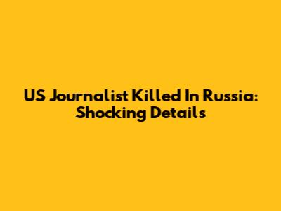 US Journalist Killed In Russia: Shocking Details