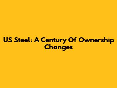 US Steel: A Century Of Ownership Changes
