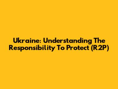 Ukraine: Understanding The Responsibility To Protect (R2P)