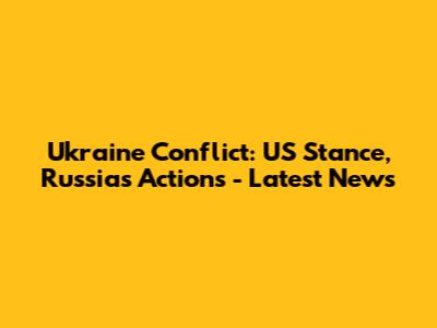 Ukraine Conflict: US Stance, Russia's Actions - Latest News