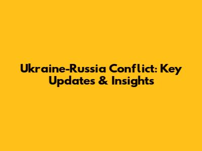 Ukraine-Russia Conflict: Key Updates & Insights