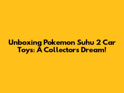 Unboxing Pokemon Suhu 2 Car Toys: A Collector's Dream!