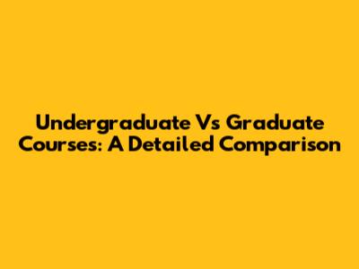 Undergraduate Vs Graduate Courses: A Detailed Comparison