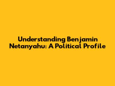 Understanding Benjamin Netanyahu: A Political Profile