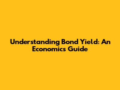 Understanding Bond Yield: An Economics Guide