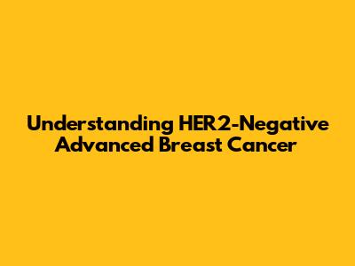 Understanding HER2-Negative Advanced Breast Cancer
