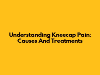 Understanding Kneecap Pain: Causes And Treatments