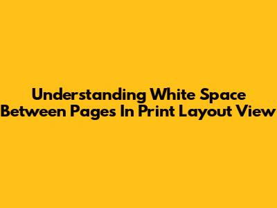 Understanding White Space Between Pages In Print Layout View
