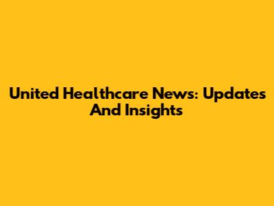 United Healthcare News: Updates And Insights