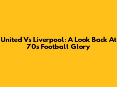 United Vs Liverpool: A Look Back At 70s Football Glory