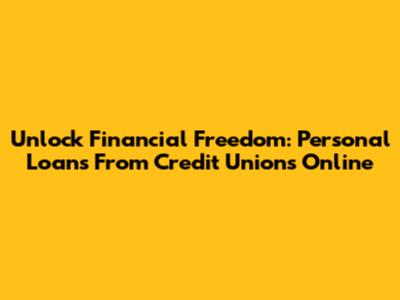 Unlock Financial Freedom: Personal Loans From Credit Unions Online