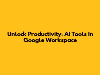 Unlock Productivity: AI Tools In Google Workspace