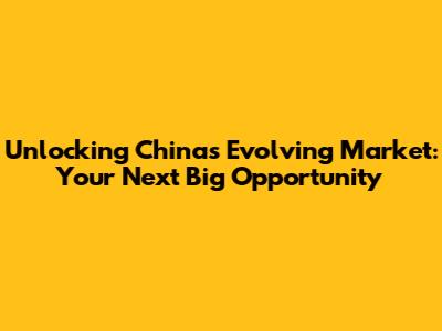 Unlocking China's Evolving Market: Your Next Big Opportunity