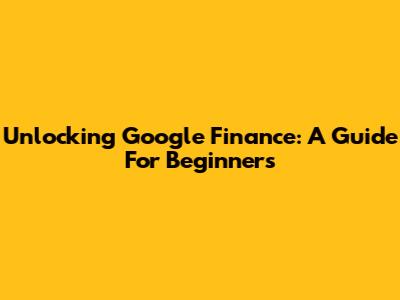 Unlocking Google Finance: A Guide For Beginners