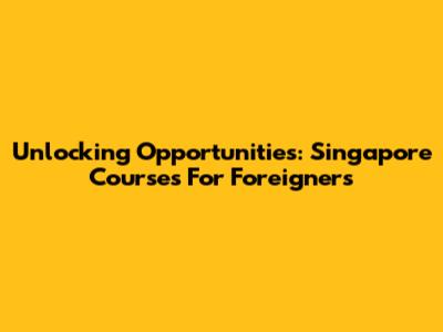 Unlocking Opportunities: Singapore Courses For Foreigners
