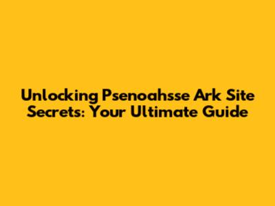 Unlocking Psenoahsse Ark Site Secrets: Your Ultimate Guide