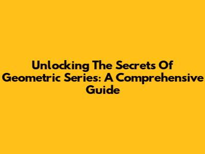 Unlocking The Secrets Of Geometric Series: A Comprehensive Guide