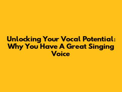 Unlocking Your Vocal Potential: Why You Have A Great Singing Voice