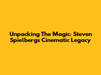 Unpacking The Magic: Steven Spielberg's Cinematic Legacy