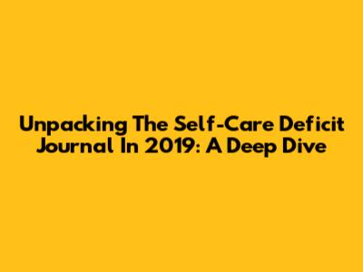 Unpacking The Self-Care Deficit Journal In 2019: A Deep Dive