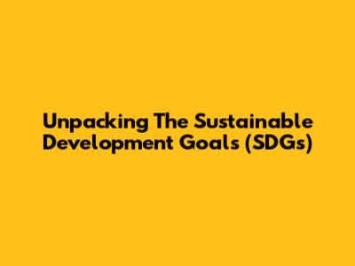 Unpacking The Sustainable Development Goals (SDGs)