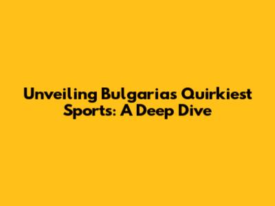 Unveiling Bulgaria's Quirkiest Sports: A Deep Dive