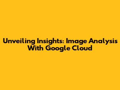 Unveiling Insights: Image Analysis With Google Cloud