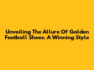 Unveiling The Allure Of Golden Football Shoes: A Winning Style
