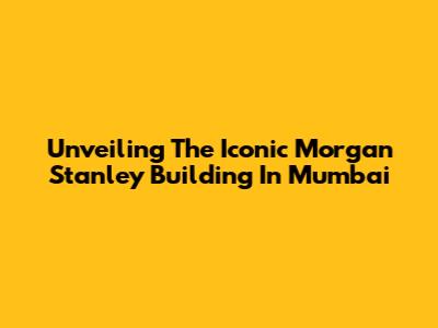 Unveiling The Iconic Morgan Stanley Building In Mumbai