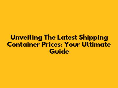 Unveiling The Latest Shipping Container Prices: Your Ultimate Guide