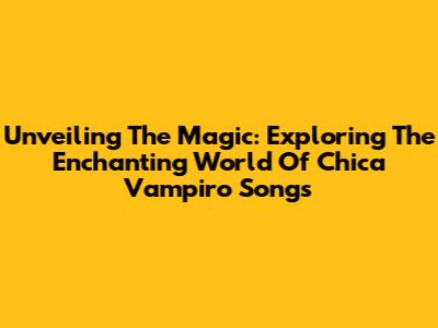 Unveiling The Magic: Exploring The Enchanting World Of Chica Vampiro Songs