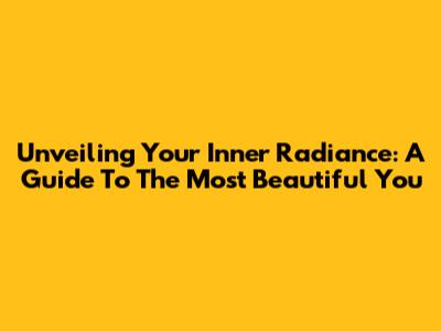 Unveiling Your Inner Radiance: A Guide To The Most Beautiful You