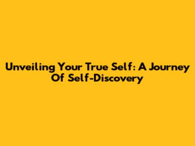 Unveiling Your True Self: A Journey Of Self-Discovery