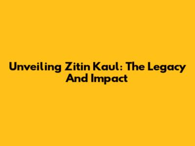 Unveiling Zitin Kaul: The Legacy And Impact