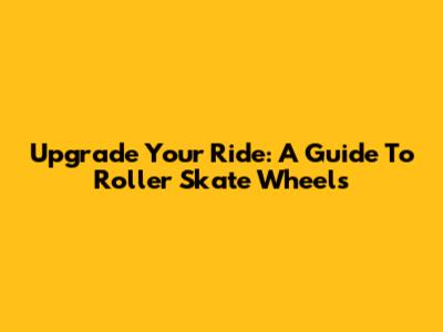 Upgrade Your Ride: A Guide To Roller Skate Wheels