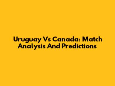 Uruguay Vs Canada: Match Analysis And Predictions