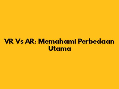 VR Vs AR: Memahami Perbedaan Utama