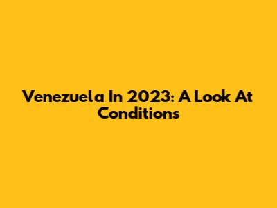 Venezuela In 2023: A Look At Conditions