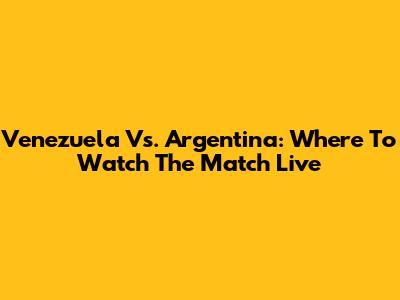 Venezuela Vs. Argentina: Where To Watch The Match Live