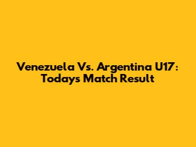 Venezuela Vs. Argentina U17: Today's Match Result