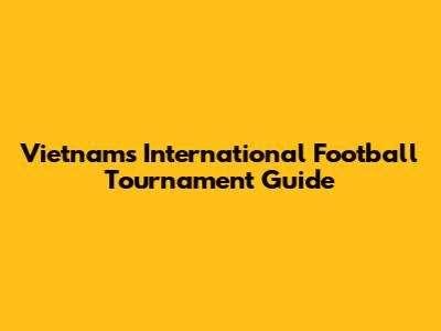 Vietnam's International Football Tournament Guide