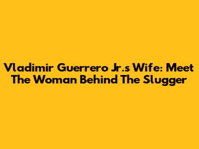 Vladimir Guerrero Jr.'s Wife: Meet The Woman Behind The Slugger