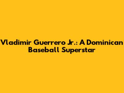 Vladimir Guerrero Jr.: A Dominican Baseball Superstar