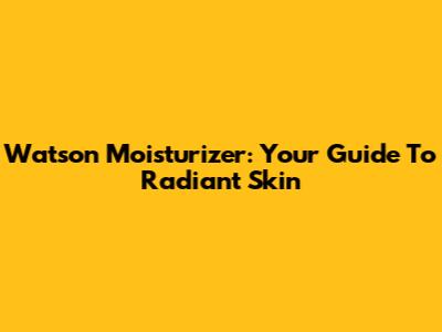 Watson Moisturizer: Your Guide To Radiant Skin