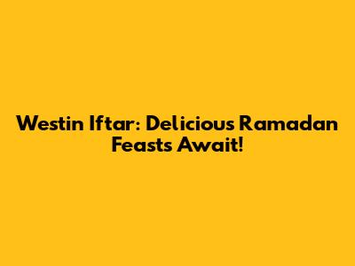 Westin Iftar: Delicious Ramadan Feasts Await!