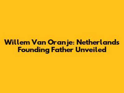 Willem Van Oranje: Netherlands' Founding Father Unveiled
