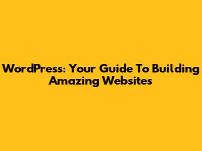 WordPress: Your Guide To Building Amazing Websites