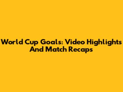 World Cup Goals: Video Highlights And Match Recaps