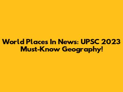 World Places In News: UPSC 2023 Must-Know Geography!