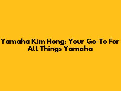 Yamaha Kim Hong: Your Go-To For All Things Yamaha